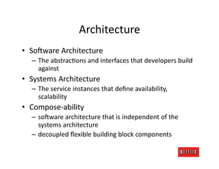Architecture	
  
•  So:ware	
  Architecture	
  
   –  The	
  abstracJons	
  and	
  interfaces	
  that	
  developers	
  build	
  
      against	
  
•  Systems	
  Architecture	
  
   –  The	
  service	
  instances	
  that	
  deﬁne	
  availability,	
  
      scalability	
  
•  Compose-­‐ability	
  
   –  so:ware	
  architecture	
  that	
  is	
  independent	
  of	
  the	
  
      systems	
  architecture	
  
   –  decoupled	
  ﬂexible	
  building	
  block	
  components	
  	
  
 