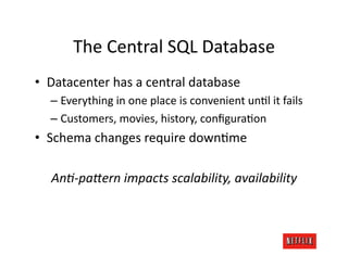 The	
  Central	
  SQL	
  Database	
  
•  Datacenter	
  has	
  a	
  central	
  database	
  
   –  Everything	
  in	
  one	
  place	
  is	
  convenient	
  unJl	
  it	
  fails	
  
   –  Customers,	
  movies,	
  history,	
  conﬁguraJon	
  
•  Schema	
  changes	
  require	
  downJme	
  

    AnA-­‐paTern	
  impacts	
  scalability,	
  availability	
  
 