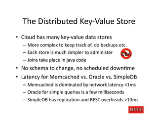 The	
  Distributed	
  Key-­‐Value	
  Store	
  
•  Cloud	
  has	
  many	
  key-­‐value	
  data	
  stores	
  
    –  More	
  complex	
  to	
  keep	
  track	
  of,	
  do	
  backups	
  etc.	
  
    –  Each	
  store	
  is	
  much	
  simpler	
  to	
  administer	
   DBA	
  
    –  Joins	
  take	
  place	
  in	
  java	
  code	
  
•  No	
  schema	
  to	
  change,	
  no	
  scheduled	
  downJme	
  
•  Latency	
  for	
  Memcached	
  vs.	
  Oracle	
  vs.	
  SimpleDB	
  
    –  Memcached	
  is	
  dominated	
  by	
  network	
  latency	
  <1ms	
  
    –  Oracle	
  for	
  simple	
  queries	
  is	
  a	
  few	
  milliseconds	
  
    –  SimpleDB	
  has	
  replicaJon	
  and	
  REST	
  overheads	
  >10ms	
  
 