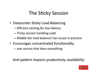 The	
  SJcky	
  Session	
  
•  Datacenter	
  SJcky	
  Load	
  Balancing	
  
   –  Eﬃcient	
  caching	
  for	
  low	
  latency	
  
   –  Tricky	
  session	
  handling	
  code	
  
   –  Middle	
  Jer	
  load	
  balancer	
  has	
  issues	
  in	
  pracJce	
  
•  Encourages	
  concentrated	
  funcJonality	
  
   –  one	
  service	
  that	
  does	
  everything	
  


  AnA-­‐paTern	
  impacts	
  producAvity,	
  availability	
  
 