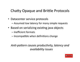 Cha=y	
  Opaque	
  and	
  Bri=le	
  Protocols	
  
•  Datacenter	
  service	
  protocols	
  
    –  Assumed	
  low	
  latency	
  for	
  many	
  simple	
  requests	
  
•  Based	
  on	
  serializing	
  exisJng	
  java	
  objects	
  
    –  Ineﬃcient	
  formats	
  
    –  IncompaJble	
  when	
  deﬁniJons	
  change	
  


   AnA-­‐paTern	
  causes	
  producAvity,	
  latency	
  and	
  
                     availability	
  issues	
  
 
