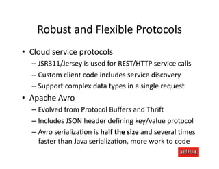 Robust	
  and	
  Flexible	
  Protocols	
  
•  Cloud	
  service	
  protocols	
  
   –  JSR311/Jersey	
  is	
  used	
  for	
  REST/HTTP	
  service	
  calls	
  
   –  Custom	
  client	
  code	
  includes	
  service	
  discovery	
  
   –  Support	
  complex	
  data	
  types	
  in	
  a	
  single	
  request	
  
•  Apache	
  Avro	
  
   –  Evolved	
  from	
  Protocol	
  Buﬀers	
  and	
  Thri:	
  
   –  Includes	
  JSON	
  header	
  deﬁning	
  key/value	
  protocol	
  
   –  Avro	
  serializaJon	
  is	
  half	
  the	
  size	
  and	
  several	
  Jmes	
  
      faster	
  than	
  Java	
  serializaJon,	
  more	
  work	
  to	
  code	
  
 