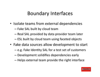 Boundary	
  Interfaces	
  
•  Isolate	
  teams	
  from	
  external	
  dependencies	
  
   –  Fake	
  SAL	
  built	
  by	
  cloud	
  team	
  
   –  Real	
  SAL	
  provided	
  by	
  data	
  provider	
  team	
  later	
  
   –  ESL	
  built	
  by	
  cloud	
  team	
  using	
  faceted	
  objects	
  
•  Fake	
  data	
  sources	
  allow	
  development	
  to	
  start	
  
   –  e.g.	
  Fake	
  IdenJty	
  SAL	
  for	
  a	
  test	
  set	
  of	
  customers	
  
   –  Development	
  solidiﬁes	
  dependencies	
  early	
  
   –  Helps	
  external	
  team	
  provide	
  the	
  right	
  interface	
  
 