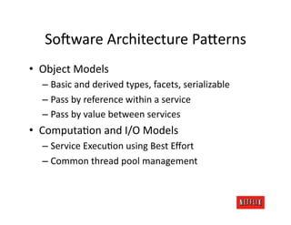 So:ware	
  Architecture	
  Pa=erns	
  
•  Object	
  Models	
  
   –  Basic	
  and	
  derived	
  types,	
  facets,	
  serializable	
  
   –  Pass	
  by	
  reference	
  within	
  a	
  service	
  
   –  Pass	
  by	
  value	
  between	
  services	
  
•  ComputaJon	
  and	
  I/O	
  Models	
  
   –  Service	
  ExecuJon	
  using	
  Best	
  Eﬀort	
  
   –  Common	
  thread	
  pool	
  management	
  
 