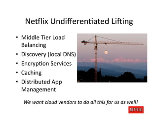 Ne#lix	
  UndiﬀerenJated	
  Li:ing	
  
•  Middle	
  Tier	
  Load	
  
   Balancing	
  
•  Discovery	
  (local	
  DNS)	
  
•  EncrypJon	
  Services	
  
•  Caching	
  
•  Distributed	
  App	
  
   Management	
  
    We	
  want	
  cloud	
  vendors	
  to	
  do	
  all	
  this	
  for	
  us	
  as	
  well!	
  
 