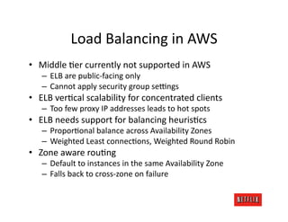 Load	
  Balancing	
  in	
  AWS	
  
•  Middle	
  Jer	
  currently	
  not	
  supported	
  in	
  AWS	
  
    –  ELB	
  are	
  public-­‐facing	
  only	
  
    –  Cannot	
  apply	
  security	
  group	
  sezngs	
  
•  ELB	
  verJcal	
  scalability	
  for	
  concentrated	
  clients	
  
    –  Too	
  few	
  proxy	
  IP	
  addresses	
  leads	
  to	
  hot	
  spots	
  
•  ELB	
  needs	
  support	
  for	
  balancing	
  heurisJcs	
  
    –  ProporJonal	
  balance	
  across	
  Availability	
  Zones	
  
    –  Weighted	
  Least	
  connecJons,	
  Weighted	
  Round	
  Robin	
  
•  Zone	
  aware	
  rouJng	
  
    –  Default	
  to	
  instances	
  in	
  the	
  same	
  Availability	
  Zone	
  
    –  Falls	
  back	
  to	
  cross-­‐zone	
  on	
  failure	
  
 