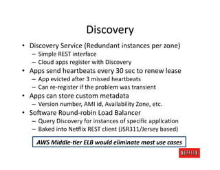 Discovery	
  
•  Discovery	
  Service	
  (Redundant	
  instances	
  per	
  zone)	
  
    –  Simple	
  REST	
  interface	
  
    –  Cloud	
  apps	
  register	
  with	
  Discovery	
  
•  Apps	
  send	
  heartbeats	
  every	
  30	
  sec	
  to	
  renew	
  lease	
  
    –  App	
  evicted	
  a:er	
  3	
  missed	
  heartbeats	
  
    –  Can	
  re-­‐register	
  if	
  the	
  problem	
  was	
  transient	
  
•  Apps	
  can	
  store	
  custom	
  metadata	
  
    –  Version	
  number,	
  AMI	
  id,	
  Availability	
  Zone,	
  etc.	
  
•  So:ware	
  Round-­‐robin	
  Load	
  Balancer	
  
    –  Query	
  Discovery	
  for	
  instances	
  of	
  speciﬁc	
  applicaJon	
  
    –  Baked	
  into	
  Ne#lix	
  REST	
  client	
  (JSR311/Jersey	
  based)	
  
       AWS	
  Middle-­‐)er	
  ELB	
  would	
  eliminate	
  most	
  use	
  cases	
  
 