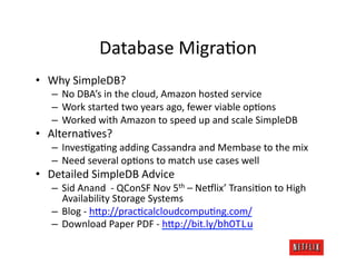 Database	
  MigraJon	
  
•  Why	
  SimpleDB?	
  
    –  No	
  DBA’s	
  in	
  the	
  cloud,	
  Amazon	
  hosted	
  service	
  
    –  Work	
  started	
  two	
  years	
  ago,	
  fewer	
  viable	
  opJons	
  
    –  Worked	
  with	
  Amazon	
  to	
  speed	
  up	
  and	
  scale	
  SimpleDB	
  
•  AlternaJves?	
  
    –  InvesJgaJng	
  adding	
  Cassandra	
  and	
  Membase	
  to	
  the	
  mix	
  
    –  Need	
  several	
  opJons	
  to	
  match	
  use	
  cases	
  well	
  
•  Detailed	
  SimpleDB	
  Advice	
  
    –  Sid	
  Anand	
  	
  -­‐	
  QConSF	
  Nov	
  5th	
  –	
  Ne#lix’	
  TransiJon	
  to	
  High	
  
       Availability	
  Storage	
  Systems	
  
    –  Blog	
  -­‐	
  h=p://pracJcalcloudcompuJng.com/	
  
    –  Download	
  Paper	
  PDF	
  -­‐	
  h=p://bit.ly/bhOTLu	
  
 
