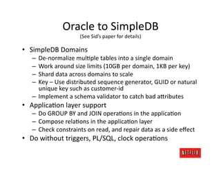Oracle	
  to	
  SimpleDB	
  
                        (See	
  Sid’s	
  paper	
  for	
  details)	
  

•  SimpleDB	
  Domains	
  
    –  De-­‐normalize	
  mulJple	
  tables	
  into	
  a	
  single	
  domain	
  
    –  Work	
  around	
  size	
  limits	
  (10GB	
  per	
  domain,	
  1KB	
  per	
  key)	
  
    –  Shard	
  data	
  across	
  domains	
  to	
  scale	
  
    –  Key	
  –	
  Use	
  distributed	
  sequence	
  generator,	
  GUID	
  or	
  natural	
  
       unique	
  key	
  such	
  as	
  customer-­‐id	
  	
  
    –  Implement	
  a	
  schema	
  validator	
  to	
  catch	
  bad	
  a=ributes	
  
•  ApplicaJon	
  layer	
  support	
  
    –  Do	
  GROUP	
  BY	
  and	
  JOIN	
  operaJons	
  in	
  the	
  applicaJon	
  
    –  Compose	
  relaJons	
  in	
  the	
  applicaJon	
  layer	
  
    –  Check	
  constraints	
  on	
  read,	
  and	
  repair	
  data	
  as	
  a	
  side	
  eﬀect	
  
•  Do	
  without	
  triggers,	
  PL/SQL,	
  clock	
  operaJons	
  
 