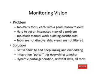 Monitoring	
  Vision	
  
•  Problem	
  
   –  Too	
  many	
  tools,	
  each	
  with	
  a	
  good	
  reason	
  to	
  exist	
  
   –  Hard	
  to	
  get	
  an	
  integrated	
  view	
  of	
  a	
  problem	
  
   –  Too	
  much	
  manual	
  work	
  building	
  dashboards	
  
   –  Tools	
  are	
  not	
  discoverable,	
  views	
  are	
  not	
  ﬁltered	
  
•  SoluJon	
  
   –  Get	
  vendors	
  to	
  add	
  deep	
  linking	
  and	
  embedding	
  
   –  IntegraJon	
  “portal”	
  Jes	
  everything	
  together	
  
   –  Dynamic	
  portal	
  generaJon,	
  relevant	
  data,	
  all	
  tools	
  
 