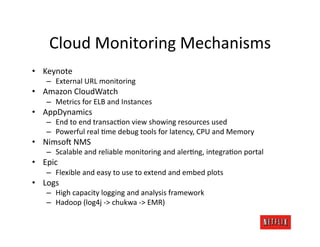 Cloud	
  Monitoring	
  Mechanisms	
  
•  Keynote	
  
     –  External	
  URL	
  monitoring	
  
•  Amazon	
  CloudWatch	
  
     –  Metrics	
  for	
  ELB	
  and	
  Instances	
  
•  AppDynamics	
  
     –  End	
  to	
  end	
  transacJon	
  view	
  showing	
  resources	
  used	
  
     –  Powerful	
  real	
  Jme	
  debug	
  tools	
  for	
  latency,	
  CPU	
  and	
  Memory	
  
•  Nimso:	
  NMS	
  
     –  Scalable	
  and	
  reliable	
  monitoring	
  and	
  alerJng,	
  integraJon	
  portal	
  
•  Epic	
  
     –  Flexible	
  and	
  easy	
  to	
  use	
  to	
  extend	
  and	
  embed	
  plots	
  
•  Logs	
  
     –  High	
  capacity	
  logging	
  and	
  analysis	
  framework	
  
     –  Hadoop	
  (log4j	
  -­‐>	
  chukwa	
  -­‐>	
  EMR)	
  
 