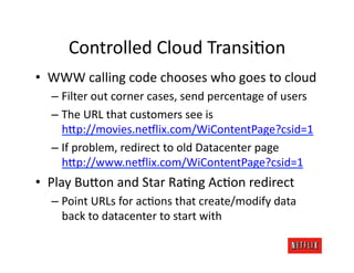 Controlled	
  Cloud	
  TransiJon	
  
•  WWW	
  calling	
  code	
  chooses	
  who	
  goes	
  to	
  cloud	
  
   –  Filter	
  out	
  corner	
  cases,	
  send	
  percentage	
  of	
  users	
  
   –  The	
  URL	
  that	
  customers	
  see	
  is	
  
      h=p://movies.ne#lix.com/WiContentPage?csid=1	
  
   –  If	
  problem,	
  redirect	
  to	
  old	
  Datacenter	
  page	
  
      h=p://www.ne#lix.com/WiContentPage?csid=1	
  
•  Play	
  Bu=on	
  and	
  Star	
  RaJng	
  AcJon	
  redirect	
  
   –  Point	
  URLs	
  for	
  acJons	
  that	
  create/modify	
  data	
  
      back	
  to	
  datacenter	
  to	
  start	
  with	
  
 