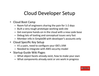 Cloud	
  Developer	
  Setup	
  
•  Cloud	
  Boot	
  Camp	
  
     –    Room	
  full	
  of	
  engineers	
  sharing	
  the	
  pain	
  for	
  1-­‐2	
  days	
  
     –    Built	
  a	
  very	
  rough	
  prototype	
  working	
  web	
  site	
  
     –    Get	
  everyone	
  hands-­‐on	
  in	
  the	
  cloud	
  with	
  a	
  new	
  code	
  base	
  
     –    Debug	
  lots	
  of	
  tooling	
  and	
  conceptual	
  issues	
  very	
  fast	
  
     –    Member	
  info	
  in	
  SimpleDB	
  with	
  developer’s	
  accounts	
  only	
  
•  Cloud	
  Speciﬁc	
  Key	
  Setup	
  
     –  It’s	
  a	
  pain,	
  need	
  to	
  conﬁgure	
  your	
  IDE’s	
  JVM	
  
     –  Needed	
  to	
  integrate	
  with	
  AWS	
  security	
  model	
  
•  Startup	
  Guide	
  Wiki	
  Pages	
  
     –  What	
  object	
  facets	
  already	
  exist,	
  how	
  to	
  make	
  your	
  own	
  
     –  What	
  components	
  already	
  exist	
  or	
  are	
  work	
  in	
  progress	
  
 