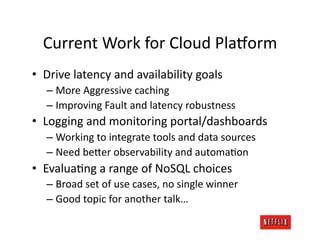 Current	
  Work	
  for	
  Cloud	
  Pla#orm	
  
•  Drive	
  latency	
  and	
  availability	
  goals	
  
    –  More	
  Aggressive	
  caching	
  
    –  Improving	
  Fault	
  and	
  latency	
  robustness	
  
•  Logging	
  and	
  monitoring	
  portal/dashboards	
  
    –  Working	
  to	
  integrate	
  tools	
  and	
  data	
  sources	
  
    –  Need	
  be=er	
  observability	
  and	
  automaJon	
  
•  EvaluaJng	
  a	
  range	
  of	
  NoSQL	
  choices	
  
    –  Broad	
  set	
  of	
  use	
  cases,	
  no	
  single	
  winner	
  
    –  Good	
  topic	
  for	
  another	
  talk…	
  
 