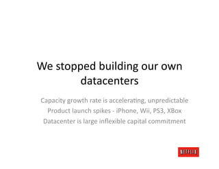 We	
  stopped	
  building	
  our	
  own	
  
           datacenters	
  
 Capacity	
  growth	
  rate	
  is	
  acceleraJng,	
  unpredictable	
  
   Product	
  launch	
  spikes	
  -­‐	
  iPhone,	
  Wii,	
  PS3,	
  XBox	
  
  Datacenter	
  is	
  large	
  inﬂexible	
  capital	
  commitment	
  
 