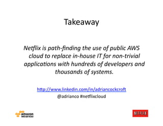 Takeaway	
  

Ne9lix	
  is	
  path-­‐ﬁnding	
  the	
  use	
  of	
  public	
  AWS	
  
 cloud	
  to	
  replace	
  in-­‐house	
  IT	
  for	
  non-­‐trivial	
  
applicaAons	
  with	
  hundreds	
  of	
  developers	
  and	
  
                  thousands	
  of	
  systems.	
  

       h=p://www.linkedin.com/in/adriancockcro:	
  
               @adrianco	
  #ne#lixcloud	
  
 