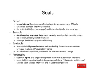 Goals	
  
•  Faster	
  
     –  Lower	
  latency	
  than	
  the	
  equivalent	
  datacenter	
  web	
  pages	
  and	
  API	
  calls	
  
     –  Measured	
  as	
  mean	
  and	
  99th	
  percenJle	
  
     –  For	
  both	
  ﬁrst	
  hit	
  (e.g.	
  home	
  page)	
  and	
  in-­‐session	
  hits	
  for	
  the	
  same	
  user	
  
•  Scalable	
  
     –  Avoid	
  needing	
  any	
  more	
  datacenter	
  capacity	
  as	
  subscriber	
  count	
  increases	
  
     –  No	
  central	
  verJcally	
  scaled	
  databases	
  
     –  Leverage	
  AWS	
  elasJc	
  capacity	
  eﬀecJvely	
  
•  Available	
  
     –  SubstanJally	
  higher	
  robustness	
  and	
  availability	
  than	
  datacenter	
  services	
  
     –  Leverage	
  mulJple	
  AWS	
  availability	
  zones	
  
     –  No	
  scheduled	
  down	
  Jme,	
  no	
  central	
  database	
  schema	
  to	
  change	
  
•  ProducJve	
  
     –  OpJmize	
  agility	
  of	
  a	
  large	
  development	
  team	
  with	
  automaJon	
  and	
  tools	
  
     –  Leave	
  behind	
  complex	
  tangled	
  datacenter	
  code	
  base	
  (~8	
  year	
  old	
  architecture)	
  
     –  Enforce	
  clean	
  layered	
  interfaces	
  and	
  re-­‐usable	
  components	
  
 