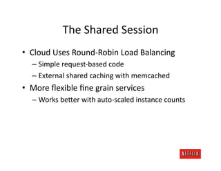 The	
  Shared	
  Session	
  
•  Cloud	
  Uses	
  Round-­‐Robin	
  Load	
  Balancing	
  
    –  Simple	
  request-­‐based	
  code	
  
    –  External	
  shared	
  caching	
  with	
  memcached	
  
•  More	
  ﬂexible	
  ﬁne	
  grain	
  services	
  
    –  Works	
  be=er	
  with	
  auto-­‐scaled	
  instance	
  counts	
  
 