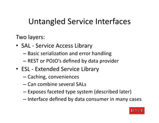 Untangled	
  Service	
  Interfaces	
  
Two	
  layers:	
  
•  SAL	
  -­‐	
  Service	
  Access	
  Library	
  
    –  Basic	
  serializaJon	
  and	
  error	
  handling	
  
    –  REST	
  or	
  POJO’s	
  deﬁned	
  by	
  data	
  provider	
  
•  ESL	
  -­‐	
  Extended	
  Service	
  Library	
  
    –  Caching,	
  conveniences	
  
    –  Can	
  combine	
  several	
  SALs	
  
    –  Exposes	
  faceted	
  type	
  system	
  (described	
  later)	
  
    –  Interface	
  deﬁned	
  by	
  data	
  consumer	
  in	
  many	
  cases	
  
 