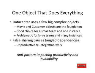 One	
  Object	
  That	
  Does	
  Everything	
  
•  Datacenter	
  uses	
  a	
  few	
  big	
  complex	
  objects	
  
    –  Movie	
  and	
  Customer	
  objects	
  are	
  the	
  foundaJon	
  
    –  Good	
  choice	
  for	
  a	
  small	
  team	
  and	
  one	
  instance	
  
    –  ProblemaJc	
  for	
  large	
  teams	
  and	
  many	
  instances	
  
•  False	
  sharing	
  causes	
  tangled	
  dependencies	
  
    –  UnproducJve	
  re-­‐integraJon	
  work	
  

       AnA-­‐paTern	
  impacAng	
  producAvity	
  and	
  
                         availability	
  
 