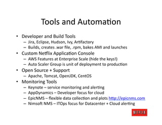 Tools	
  and	
  AutomaJon	
  
•  Developer	
  and	
  Build	
  Tools	
  
    –  Jira,	
  Eclipse,	
  Hudson,	
  Ivy,	
  ArJfactory	
  
    –  Builds,	
  creates	
  .war	
  ﬁle,	
  .rpm,	
  bakes	
  AMI	
  and	
  launches	
  
•  Custom	
  Ne#lix	
  ApplicaJon	
  Console	
  
    –  AWS	
  Features	
  at	
  Enterprise	
  Scale	
  (hide	
  the	
  keys!)	
  
    –  Auto	
  Scaler	
  Group	
  is	
  unit	
  of	
  deployment	
  to	
  producJon	
  
•  Open	
  Source	
  +	
  Support	
  
    –  Apache,	
  Tomcat,	
  OpenJDK,	
  CentOS	
  
•  Monitoring	
  Tools	
  
    –    Keynote	
  –	
  service	
  monitoring	
  and	
  alerJng	
  
    –    AppDynamics	
  –	
  Developer	
  focus	
  for	
  cloud	
  
    –    EpicNMS	
  –	
  ﬂexible	
  data	
  collecJon	
  and	
  plots	
  h=p://epicnms.com	
  
    –    Nimso:	
  NMS	
  –	
  ITOps	
  focus	
  for	
  Datacenter	
  +	
  Cloud	
  alerJng	
  
 