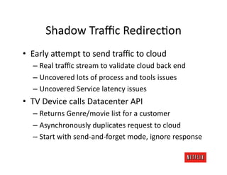 Shadow	
  Traﬃc	
  RedirecJon	
  
•  Early	
  a=empt	
  to	
  send	
  traﬃc	
  to	
  cloud	
  
    –  Real	
  traﬃc	
  stream	
  to	
  validate	
  cloud	
  back	
  end	
  
    –  Uncovered	
  lots	
  of	
  process	
  and	
  tools	
  issues	
  
    –  Uncovered	
  Service	
  latency	
  issues	
  
•  TV	
  Device	
  calls	
  Datacenter	
  API	
  
    –  Returns	
  Genre/movie	
  list	
  for	
  a	
  customer	
  
    –  Asynchronously	
  duplicates	
  request	
  to	
  cloud	
  
    –  Start	
  with	
  send-­‐and-­‐forget	
  mode,	
  ignore	
  response	
  
 