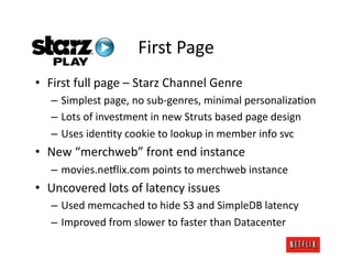 First	
  Page	
  
•  First	
  full	
  page	
  –	
  Starz	
  Channel	
  Genre	
  
    –  Simplest	
  page,	
  no	
  sub-­‐genres,	
  minimal	
  personalizaJon	
  
    –  Lots	
  of	
  investment	
  in	
  new	
  Struts	
  based	
  page	
  design	
  
    –  Uses	
  idenJty	
  cookie	
  to	
  lookup	
  in	
  member	
  info	
  svc	
  
•  New	
  “merchweb”	
  front	
  end	
  instance	
  
    –  movies.ne#lix.com	
  points	
  to	
  merchweb	
  instance	
  
•  Uncovered	
  lots	
  of	
  latency	
  issues	
  
    –  Used	
  memcached	
  to	
  hide	
  S3	
  and	
  SimpleDB	
  latency	
  
    –  Improved	
  from	
  slower	
  to	
  faster	
  than	
  Datacenter	
  
 