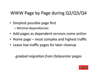 WWW	
  Page	
  by	
  Page	
  during	
  Q2/Q3/Q4	
  
•  Simplest	
  possible	
  page	
  ﬁrst	
  
    –  Minimal	
  dependencies	
  
•  Add	
  pages	
  as	
  dependent	
  services	
  come	
  online	
  
•  Home	
  page	
  –	
  most	
  complex	
  and	
  highest	
  traﬃc	
  
•  Leave	
  low	
  traﬃc	
  pages	
  for	
  later	
  cleanup	
  

     gradual	
  migraAon	
  from	
  Datacenter	
  pages	
  
 
