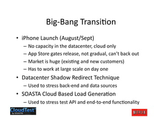 Big-­‐Bang	
  TransiJon	
  
•  iPhone	
  Launch	
  (August/Sept)	
  
   –  No	
  capacity	
  in	
  the	
  datacenter,	
  cloud	
  only	
  
   –  App	
  Store	
  gates	
  release,	
  not	
  gradual,	
  can’t	
  back	
  out	
  
   –  Market	
  is	
  huge	
  (exisJng	
  and	
  new	
  customers)	
  
   –  Has	
  to	
  work	
  at	
  large	
  scale	
  on	
  day	
  one	
  
•  Datacenter	
  Shadow	
  Redirect	
  Technique	
  
   –  Used	
  to	
  stress	
  back-­‐end	
  and	
  data	
  sources	
  
•  SOASTA	
  Cloud	
  Based	
  Load	
  GeneraJon	
  
   –  Used	
  to	
  stress	
  test	
  API	
  and	
  end-­‐to-­‐end	
  funcJonality	
  
 