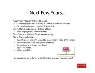 Next	
  Few	
  Years…	
  
•  “System	
  of	
  Record”	
  moves	
  to	
  Cloud	
  
      –  Master	
  copies	
  of	
  data	
  live	
  only	
  in	
  the	
  cloud,	
  with	
  backups	
  etc.	
  
      –  Cut	
  the	
  datacenter	
  to	
  cloud	
  replicaJon	
  link	
  
•  InternaJonal	
  Expansion	
  –	
  Global	
  Clouds	
  
      –  Rapid	
  deployments	
  to	
  new	
  markets	
  
•  GPU	
  Clouds	
  opJmized	
  for	
  video	
  encoding	
  
•  Cloud	
  StandardizaJon	
  
      –    Cloud	
  features	
  and	
  APIs	
  should	
  be	
  a	
  commodity	
  not	
  a	
  diﬀerenJator	
  
      –    DiﬀerenJate	
  on	
  scale	
  and	
  quality	
  of	
  service	
  
      –    CompeJJon	
  also	
  drives	
  cost	
  down	
  
      –    Higher	
  resilience	
  
      –    Higher	
  scalability	
  


      We	
  would	
  prefer	
  to	
  be	
  an	
  insigniﬁcant	
  customer	
  in	
  a	
  giant	
  cloud	
  
 
