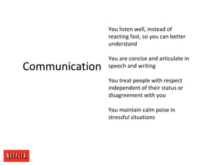 Communication
You listen well, instead of
reacting fast, so you can better
understand
You are concise and articulate in
speech and writing
You treat people with respect
independent of their status or
disagreement with you
You maintain calm poise in
stressful situations
 