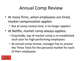 Annual Comp Review
• At many firms, when employees are hired,
market compensation applies
• But at comp review time, it no longer applies!
• At Netflix, market comp always applies:
– Essentially, top of market comp is re-established
each year for high performing employees
– At annual comp review, manager has to answer
the Three Tests for the personal market for each
of their employees
 