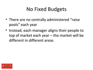 No Fixed Budgets
• There are no centrally administered “raise
pools” each year
• Instead, each manager aligns their people to
top of market each year – the market will be
different in different areas
 