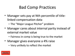 Bad Comp Practices
• Manager sets pay at Nth percentile of title-
linked compensation data
– The “Major League Pitcher” problem
• Manager cares about internal parity instead of
external market value
– Fairness in comp is being true to the market
• Manager gives everyone a 4% raise
– Very unlikely to reflect the market
 