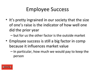 Employee Success
• It’s pretty ingrained in our society that the size
of one’s raise is the indicator of how well one
did the prior year
– but for us the other factor is the outside market
• Employee success is still a big factor in comp
because it influences market value
– In particular, how much we would pay to keep the
person
 