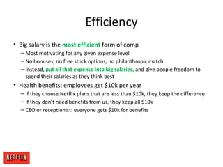 Efficiency
• Big salary is the most efficient form of comp
– Most motivating for any given expense level
– No bonuses, no free stock options, no philanthropic match
– Instead, put all that expense into big salaries, and give people freedom to
spend their salaries as they think best
• Health benefits: employees get $10k per year
– If they choose Netflix plans that are less than $10k, they keep the difference
– If they don’t need benefits from us, they keep all $10k
– CEO or receptionist: everyone gets $10k for benefits
 