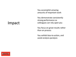 Impact
You accomplish amazing
amounts of important work
You demonstrate consistently
strong performance so
colleagues can rely upon you
You focus on great results rather
than on process
You exhibit bias-to-action, and
avoid analysis-paralysis
 