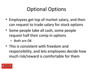 Optional Options
• Employees get top of market salary, and then
can request to trade salary for stock options
• Some people take all cash, some people
request half their comp in options
– Both are OK
• This is consistent with freedom and
responsibility, and lets employees decide how
much risk/reward is comfortable for them
 