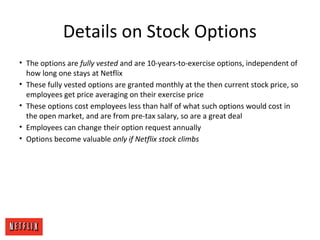 Details on Stock Options
• The options are fully vested and are 10-years-to-exercise options, independent of
how long one stays at Netflix
• These fully vested options are granted monthly at the then current stock price, so
employees get price averaging on their exercise price
• These options cost employees less than half of what such options would cost in
the open market, and are from pre-tax salary, so are a great deal
• Employees can change their option request annually
• Options become valuable only if Netflix stock climbs
 