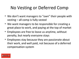 No Vesting or Deferred Comp
• We don’t want managers to “own” their people with
vesting – all comp is fully vested
• We want managers to be responsible for creating a
great place to work, and paying at the top of market
• Employees are free to leave us anytime, without
penalty, but nearly everyone stays
• Employees stay because they are passionate about
their work, and well paid, not because of a deferred
compensation system
 