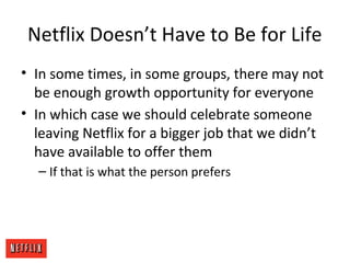 Netflix Doesn’t Have to Be for Life
• In some times, in some groups, there may not
be enough growth opportunity for everyone
• In which case we should celebrate someone
leaving Netflix for a bigger job that we didn’t
have available to offer them
– If that is what the person prefers
 