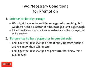 Two Necessary Conditions
for Promotion
1. Job has to be big enough
– We might have an incredible manager of something, but
we don’t need a director of it because job isn’t big enough
– If the incredible manager left, we would replace with a manager, not
with a director
2. Person has to be a superstar in current role
– Could get the next level job here if applying from outside
and we knew their talents well
– Could get the next level job at peer firm that knew their
talents well
 