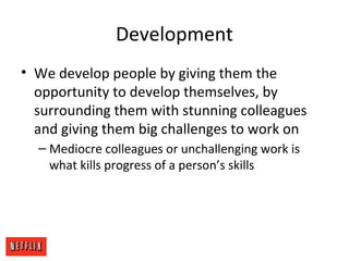 Development
• We develop people by giving them the
opportunity to develop themselves, by
surrounding them with stunning colleagues
and giving them big challenges to work on
– Mediocre colleagues or unchallenging work is
what kills progress of a person’s skills
 