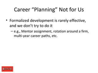 Career “Planning” Not for Us
• Formalized development is rarely effective,
and we don’t try to do it
– e.g., Mentor assignment, rotation around a firm,
multi-year career paths, etc.
 