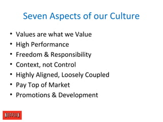Seven Aspects of our Culture
• Values are what we Value
• High Performance
• Freedom & Responsibility
• Context, not Control
• Highly Aligned, Loosely Coupled
• Pay Top of Market
• Promotions & Development
 