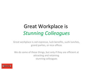 Great Workplace is
Stunning Colleagues
Great workplace is not espresso, lush benefits, sushi lunches,
grand parties, or nice offices
We do some of these things, but only if they are efficient at
attracting and retaining
stunning colleagues
 
