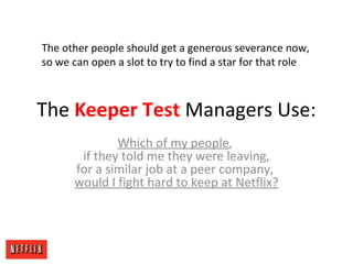 The Keeper Test Managers Use:
Which of my people,
if they told me they were leaving,
for a similar job at a peer company,
would I fight hard to keep at Netflix?
The other people should get a generous severance now,
so we can open a slot to try to find a star for that role
 