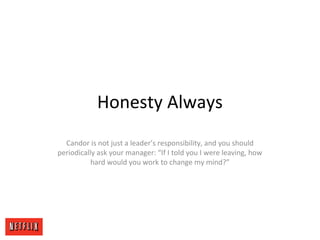 Honesty Always
Candor is not just a leader’s responsibility, and you should
periodically ask your manager: “If I told you I were leaving, how
hard would you work to change my mind?”
 