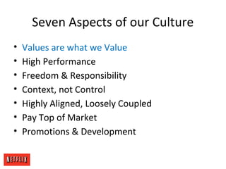 Seven Aspects of our Culture
• Values are what we Value
• High Performance
• Freedom & Responsibility
• Context, not Control
• Highly Aligned, Loosely Coupled
• Pay Top of Market
• Promotions & Development
 