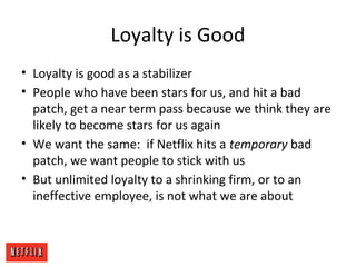 Loyalty is Good
• Loyalty is good as a stabilizer
• People who have been stars for us, and hit a bad
patch, get a near term pass because we think they are
likely to become stars for us again
• We want the same: if Netflix hits a temporary bad
patch, we want people to stick with us
• But unlimited loyalty to a shrinking firm, or to an
ineffective employee, is not what we are about
 